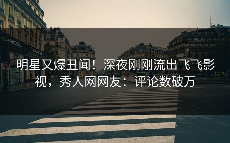 明星又爆丑闻！深夜刚刚流出飞飞影视，秀人网网友：评论数破万