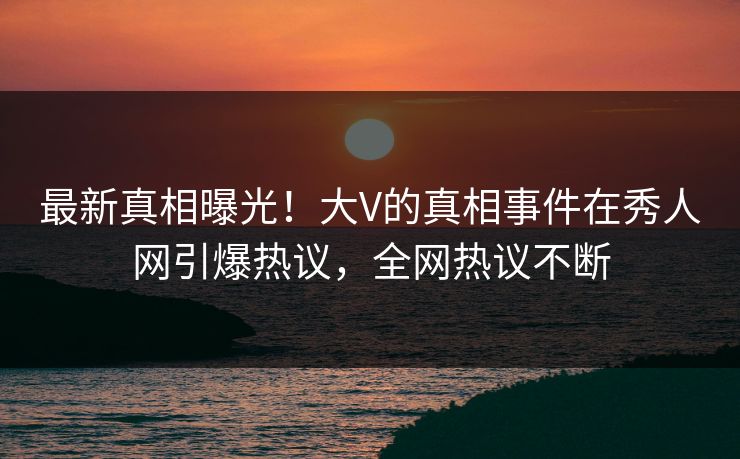 最新真相曝光！大V的真相事件在秀人网引爆热议，全网热议不断