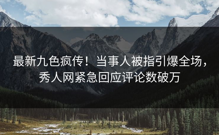 最新九色疯传！当事人被指引爆全场，秀人网紧急回应评论数破万