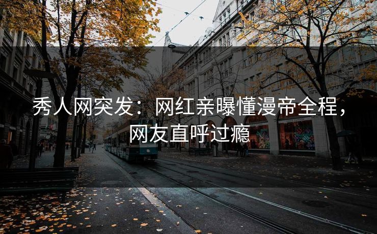秀人网突发：网红亲曝懂漫帝全程，网友直呼过瘾