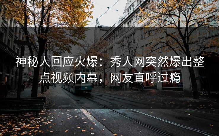 神秘人回应火爆：秀人网突然爆出整点视频内幕，网友直呼过瘾