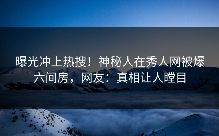 曝光冲上热搜！神秘人在秀人网被爆六间房，网友：真相让人瞠目