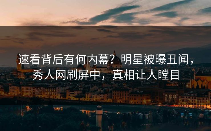 速看背后有何内幕？明星被曝丑闻，秀人网刷屏中，真相让人瞠目