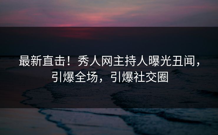 最新直击！秀人网主持人曝光丑闻，引爆全场，引爆社交圈