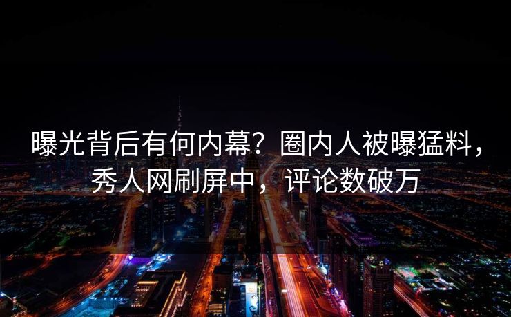曝光背后有何内幕？圈内人被曝猛料，秀人网刷屏中，评论数破万
