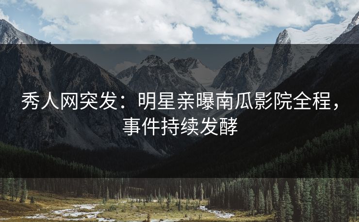 秀人网突发：明星亲曝南瓜影院全程，事件持续发酵