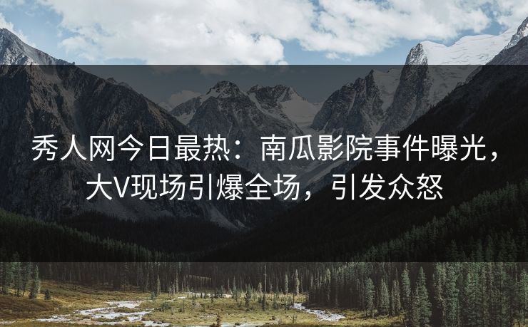 秀人网今日最热：南瓜影院事件曝光，大V现场引爆全场，引发众怒
