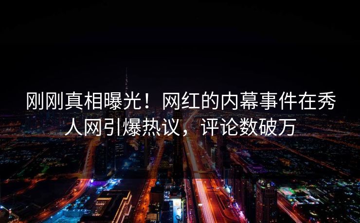 刚刚真相曝光！网红的内幕事件在秀人网引爆热议，评论数破万