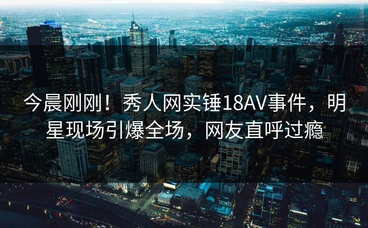 今晨刚刚！秀人网实锤18AV事件，明星现场引爆全场，网友直呼过瘾