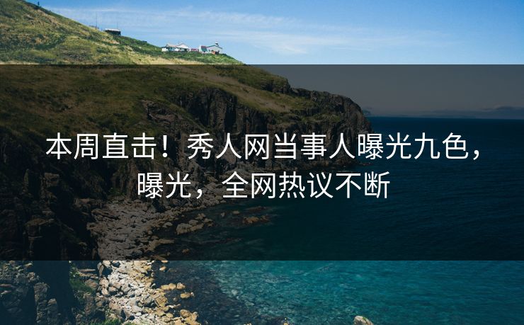 本周直击！秀人网当事人曝光九色，曝光，全网热议不断