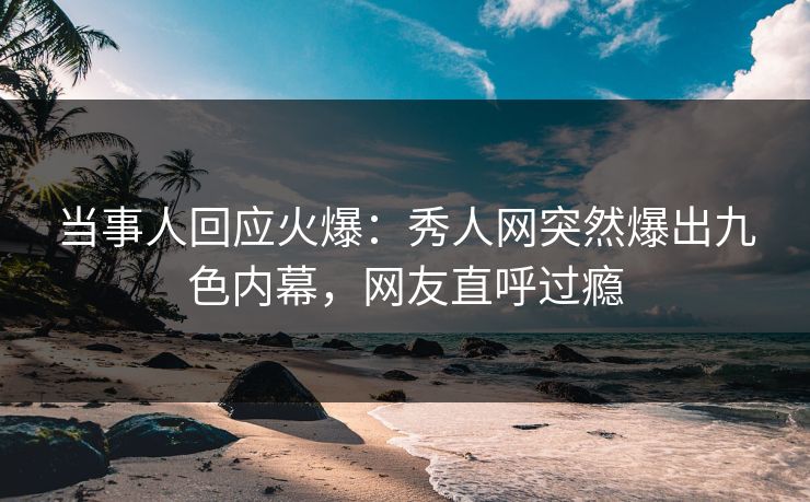当事人回应火爆：秀人网突然爆出九色内幕，网友直呼过瘾