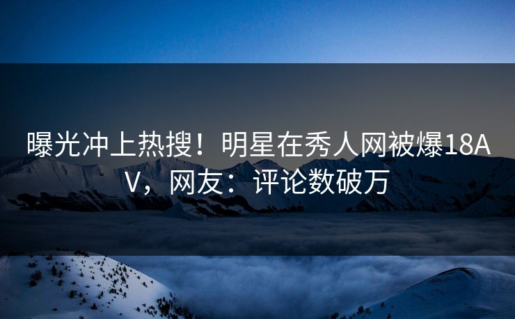 曝光冲上热搜！明星在秀人网被爆18AV，网友：评论数破万