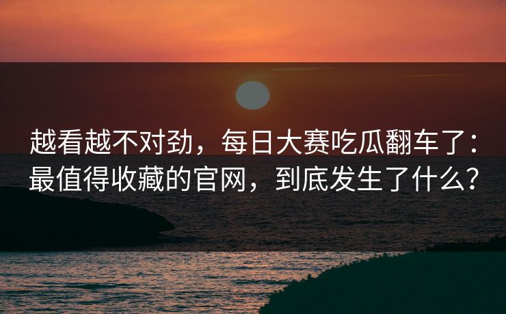 越看越不对劲，每日大赛吃瓜翻车了：最值得收藏的官网，到底发生了什么？