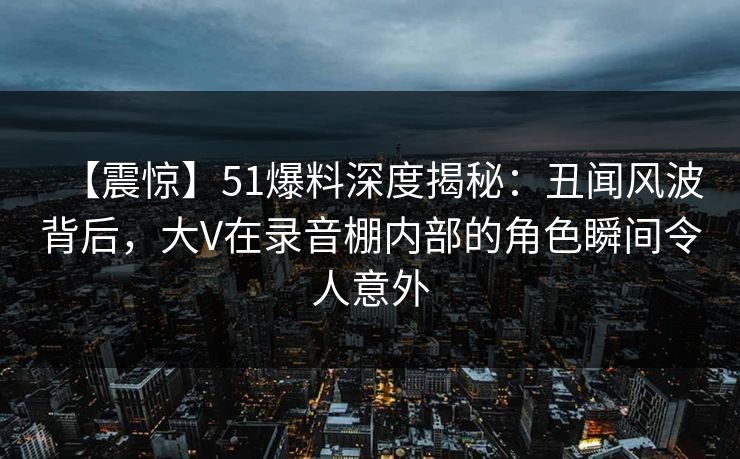 【震惊】51爆料深度揭秘：丑闻风波背后，大V在录音棚内部的角色瞬间令人意外