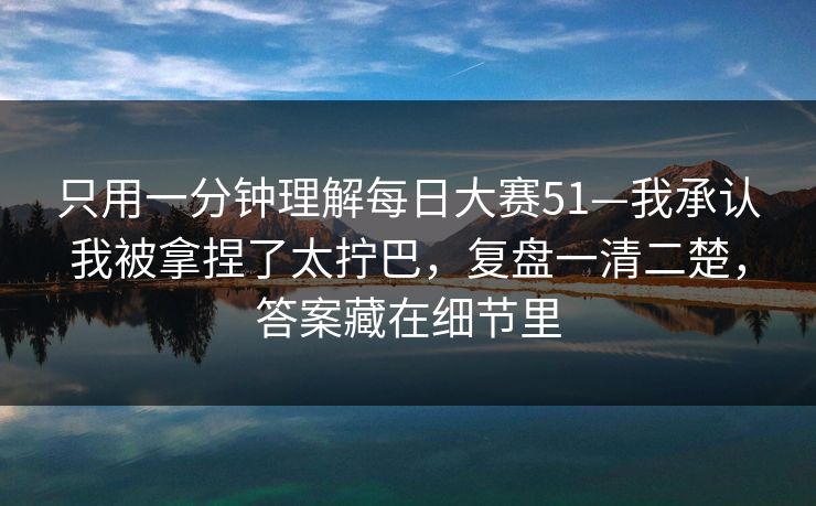 只用一分钟理解每日大赛51—我承认我被拿捏了太拧巴,复盘一清二楚,答案藏在细节里