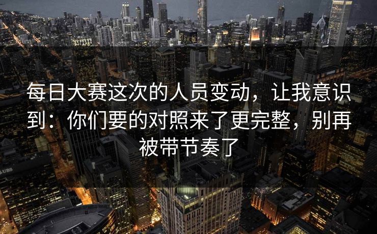 每日大赛这次的人员变动，让我意识到：你们要的对照来了更完整，别再被带节奏了