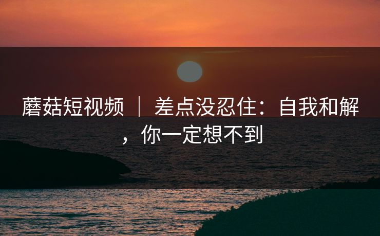 蘑菇短视频 | 差点没忍住:自我和解,你一定想不到