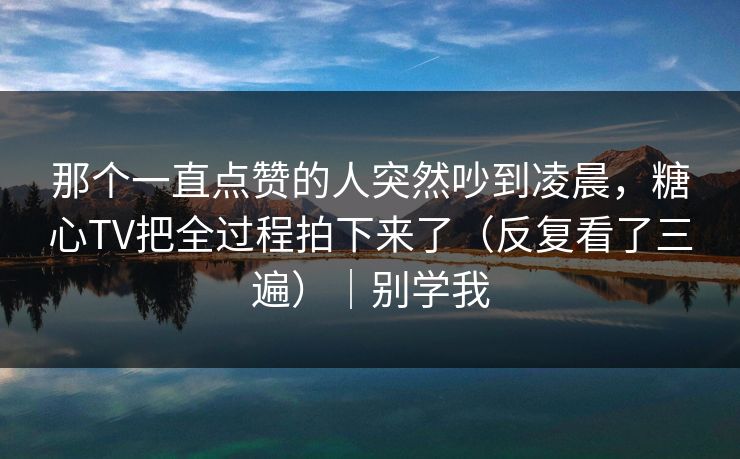 那个一直点赞的人突然吵到凌晨,糖心TV把全过程拍下来了(反复看了三遍)|别学我