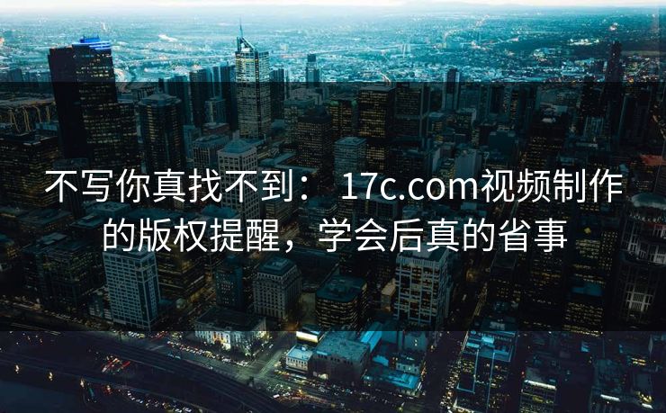 不写你真找不到: 17c.com视频制作的版权提醒,学会后真的省事