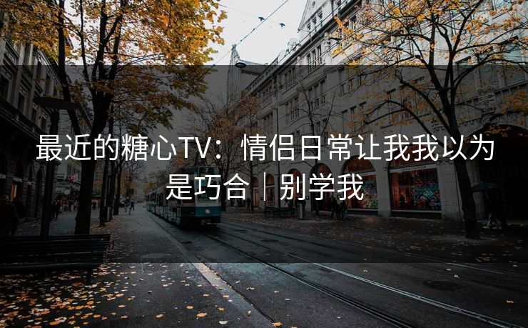 最近的糖心TV：情侣日常让我我以为是巧合｜别学我