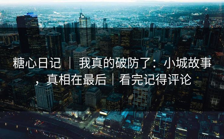 糖心日记 | 我真的破防了:小城故事,真相在最后|看完记得评论