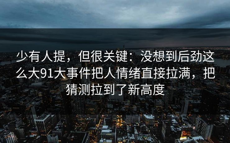 少有人提,但很关键:没想到后劲这么大91大事件把人情绪直接拉满,把猜测拉到了新高度 少有人提,但很关键:没想到后劲这么大91大事件把人情绪直接拉满,把猜测拉到了新高度